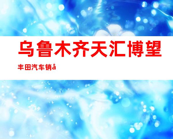 乌鲁木齐天汇博望丰田汽车销售服务有限公司