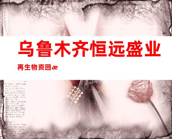 乌鲁木齐恒远盛业再生物资回收有限公司
