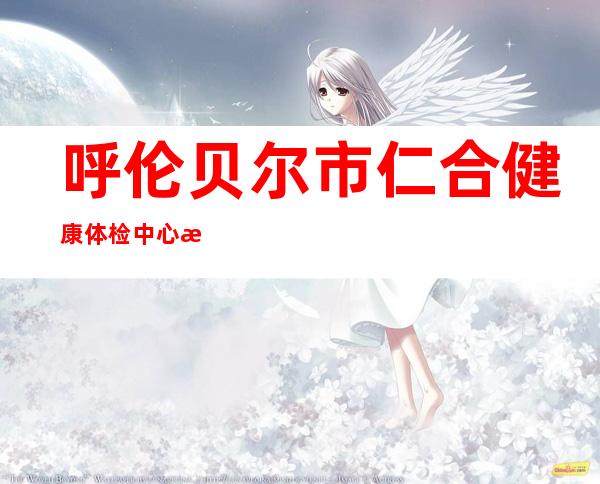 呼伦贝尔市仁合健康体检中心有限责任公司