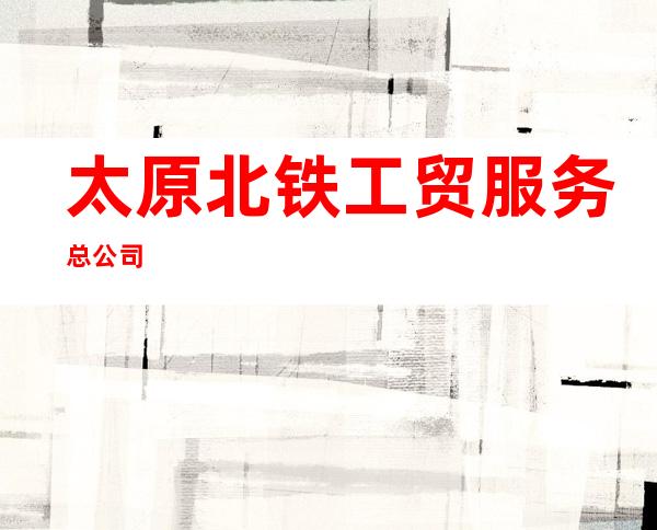 太原北铁工贸服务总公司
