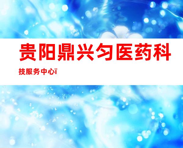 贵阳鼎兴匀医药科技服务中心(有限合伙)