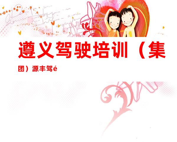 遵义驾驶培训(集团)源丰驾驶培训有限公司