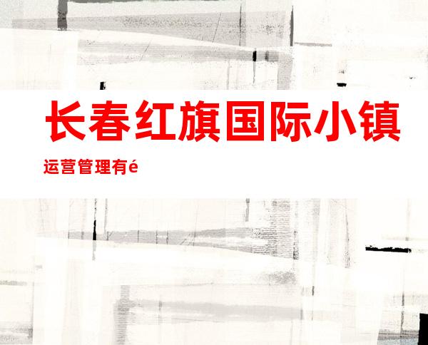长春红旗国际小镇运营管理有限公司