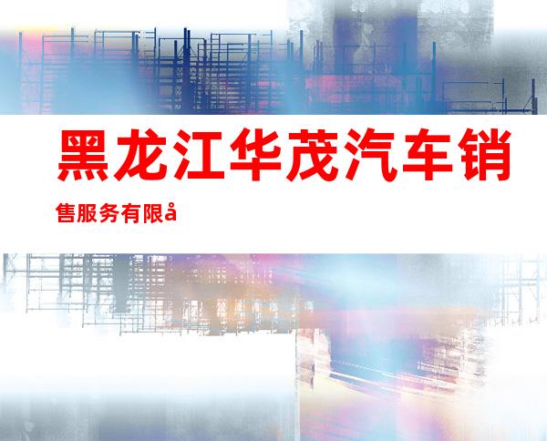 黑龙江华茂汽车销售服务有限公司